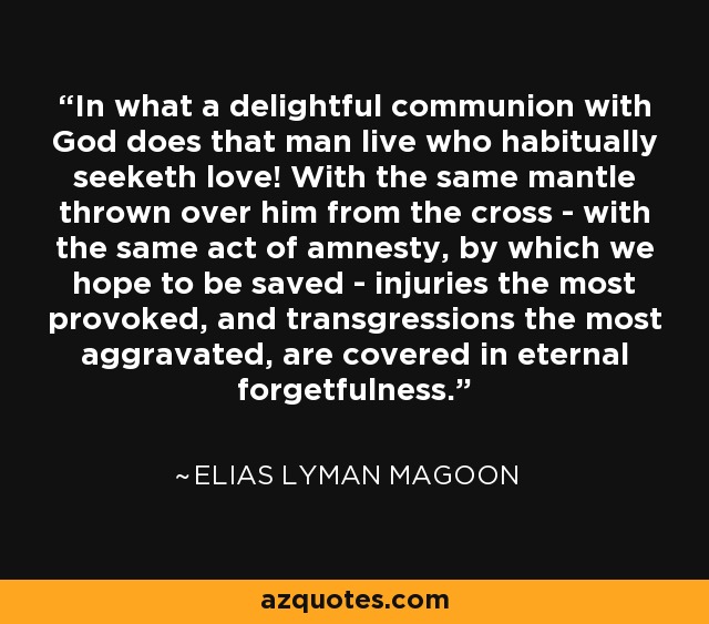 In what a delightful communion with God does that man live who habitually seeketh love! With the same mantle thrown over him from the cross - with the same act of amnesty, by which we hope to be saved - injuries the most provoked, and transgressions the most aggravated, are covered in eternal forgetfulness. - Elias Lyman Magoon