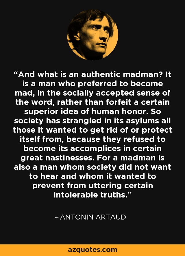 And what is an authentic madman? It is a man who preferred to become mad, in the socially accepted sense of the word, rather than forfeit a certain superior idea of human honor. So society has strangled in its asylums all those it wanted to get rid of or protect itself from, because they refused to become its accomplices in certain great nastinesses. For a madman is also a man whom society did not want to hear and whom it wanted to prevent from uttering certain intolerable truths. - Antonin Artaud