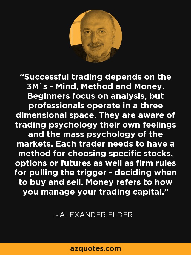 Successful trading depends on the 3M`s - Mind, Method and Money. Beginners focus on analysis, but professionals operate in a three dimensional space. They are aware of trading psychology their own feelings and the mass psychology of the markets. Each trader needs to have a method for choosing specific stocks, options or futures as well as firm rules for pulling the trigger - deciding when to buy and sell. Money refers to how you manage your trading capital. - Alexander Elder