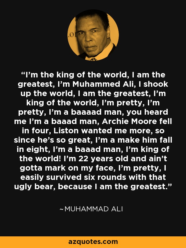 I'm the king of the world, I am the greatest, I'm Muhammed Ali, I shook up the world, I am the greatest, I'm king of the world, I'm pretty, I'm pretty, I'm a baaaad man, you heard me I'm a baaad man, Archie Moore fell in four, Liston wanted me more, so since he's so great, I'm a make him fall in eight, I'm a baaad man, I'm king of the world! I'm 22 years old and ain't gotta mark on my face, I'm pretty, I easily survived six rounds with that ugly bear, because I am the greatest. - Muhammad Ali