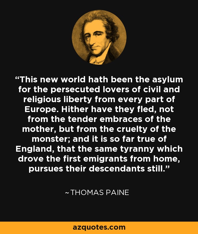 This new world hath been the asylum for the persecuted lovers of civil and religious liberty from every part of Europe. Hither have they fled, not from the tender embraces of the mother, but from the cruelty of the monster; and it is so far true of England, that the same tyranny which drove the first emigrants from home, pursues their descendants still. - Thomas Paine