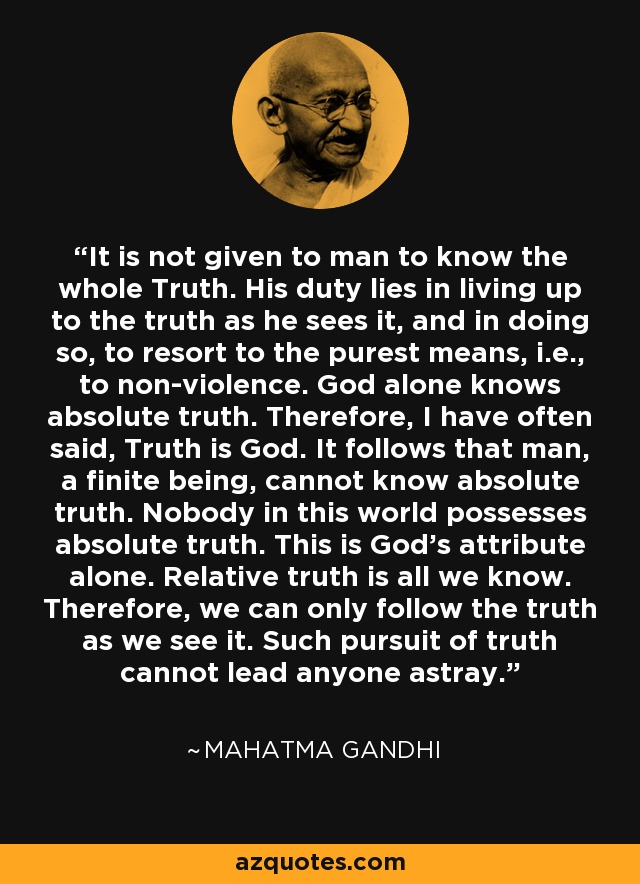 It is not given to man to know the whole Truth. His duty lies in living up to the truth as he sees it, and in doing so, to resort to the purest means, i.e., to non-violence. God alone knows absolute truth. Therefore, I have often said, Truth is God. It follows that man, a finite being, cannot know absolute truth. Nobody in this world possesses absolute truth. This is God's attribute alone. Relative truth is all we know. Therefore, we can only follow the truth as we see it. Such pursuit of truth cannot lead anyone astray. - Mahatma Gandhi