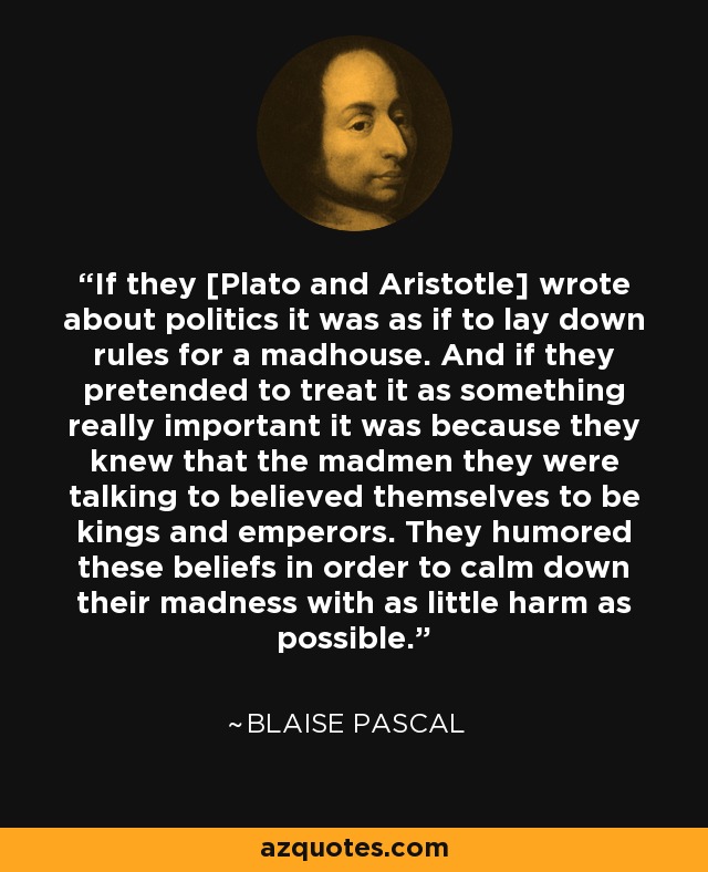 If they [Plato and Aristotle] wrote about politics it was as if to lay down rules for a madhouse. And if they pretended to treat it as something really important it was because they knew that the madmen they were talking to believed themselves to be kings and emperors. They humored these beliefs in order to calm down their madness with as little harm as possible. - Blaise Pascal