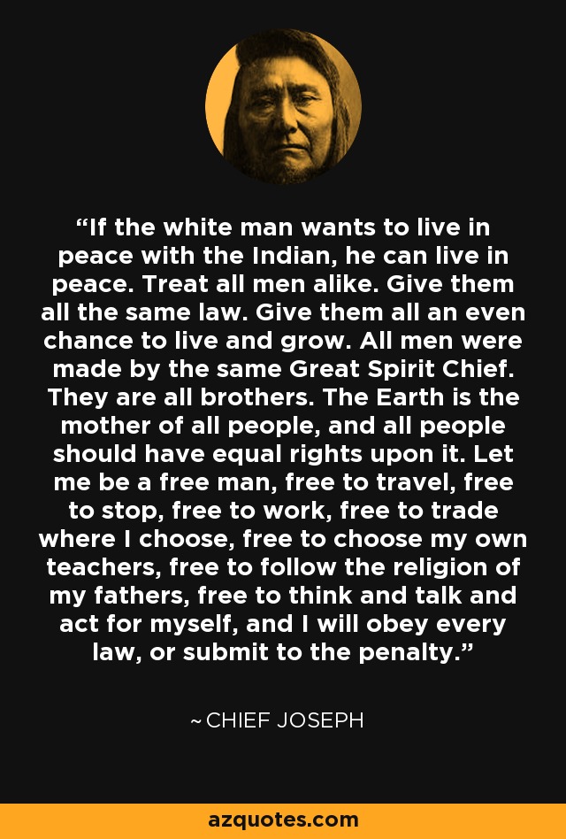 If the white man wants to live in peace with the Indian, he can live in peace. Treat all men alike. Give them all the same law. Give them all an even chance to live and grow. All men were made by the same Great Spirit Chief. They are all brothers. The Earth is the mother of all people, and all people should have equal rights upon it. Let me be a free man, free to travel, free to stop, free to work, free to trade where I choose, free to choose my own teachers, free to follow the religion of my fathers, free to think and talk and act for myself, and I will obey every law, or submit to the penalty. - Chief Joseph