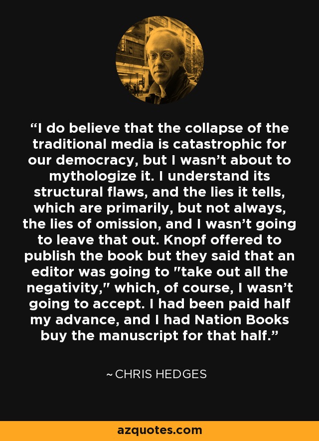 I do believe that the collapse of the traditional media is catastrophic for our democracy, but I wasn't about to mythologize it. I understand its structural flaws, and the lies it tells, which are primarily, but not always, the lies of omission, and I wasn't going to leave that out. Knopf offered to publish the book but they said that an editor was going to 