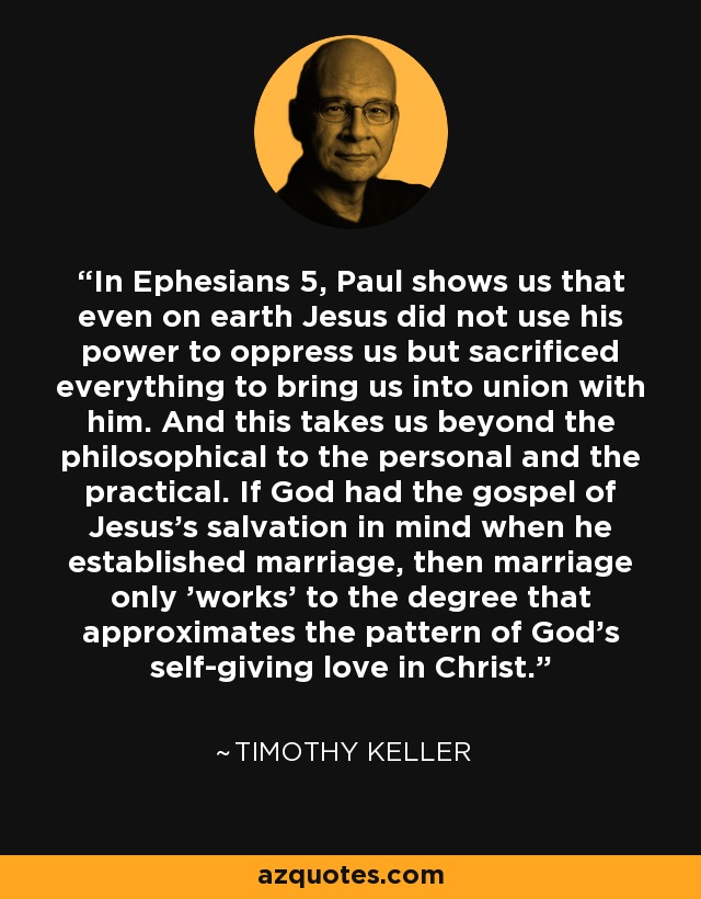 In Ephesians 5, Paul shows us that even on earth Jesus did not use his power to oppress us but sacrificed everything to bring us into union with him. And this takes us beyond the philosophical to the personal and the practical. If God had the gospel of Jesus's salvation in mind when he established marriage, then marriage only 'works' to the degree that approximates the pattern of God's self-giving love in Christ. - Timothy Keller