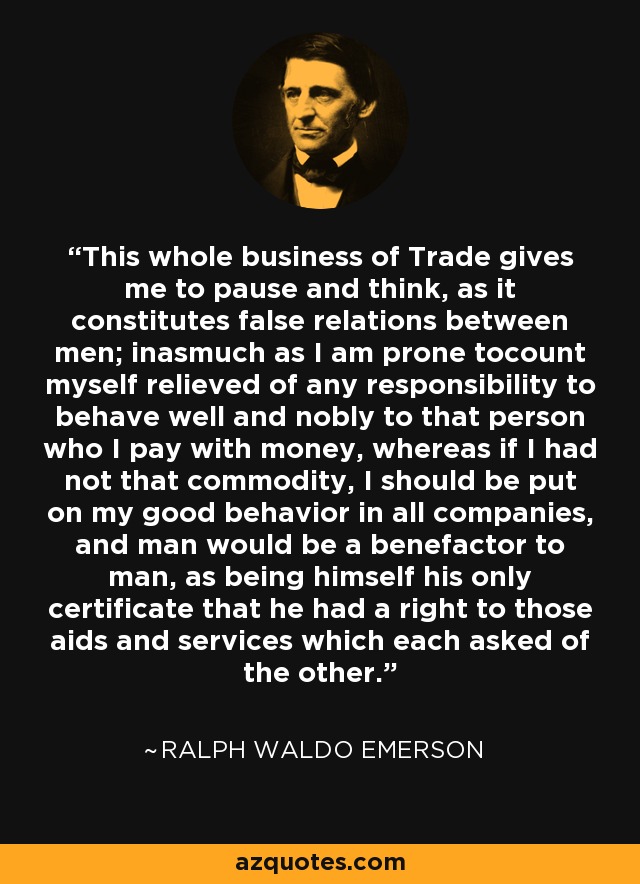 This whole business of Trade gives me to pause and think, as it constitutes false relations between men; inasmuch as I am prone tocount myself relieved of any responsibility to behave well and nobly to that person who I pay with money, whereas if I had not that commodity, I should be put on my good behavior in all companies, and man would be a benefactor to man, as being himself his only certificate that he had a right to those aids and services which each asked of the other. - Ralph Waldo Emerson