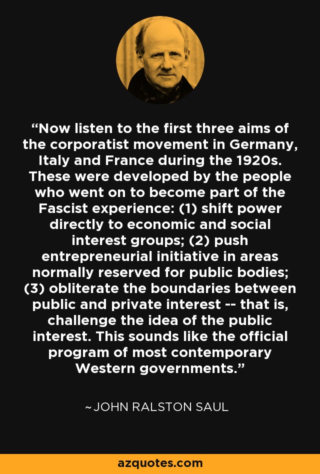 Now listen to the first three aims of the corporatist movement in Germany, Italy and France during the 1920s. These were developed by the people who went on to become part of the Fascist experience: (1) shift power directly to economic and social interest groups; (2) push entrepreneurial initiative in areas normally reserved for public bodies; (3) obliterate the boundaries between public and private interest -- that is, challenge the idea of the public interest. This sounds like the official program of most contemporary Western governments. - John Ralston Saul