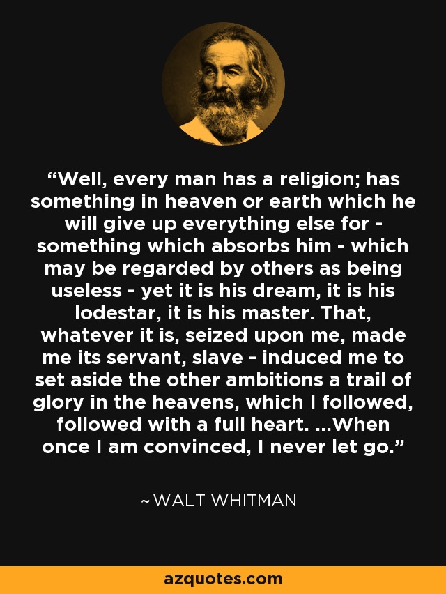 Well, every man has a religion; has something in heaven or earth which he will give up everything else for - something which absorbs him - which may be regarded by others as being useless - yet it is his dream, it is his lodestar, it is his master. That, whatever it is, seized upon me, made me its servant, slave - induced me to set aside the other ambitions a trail of glory in the heavens, which I followed, followed with a full heart. ...When once I am convinced, I never let go. - Walt Whitman