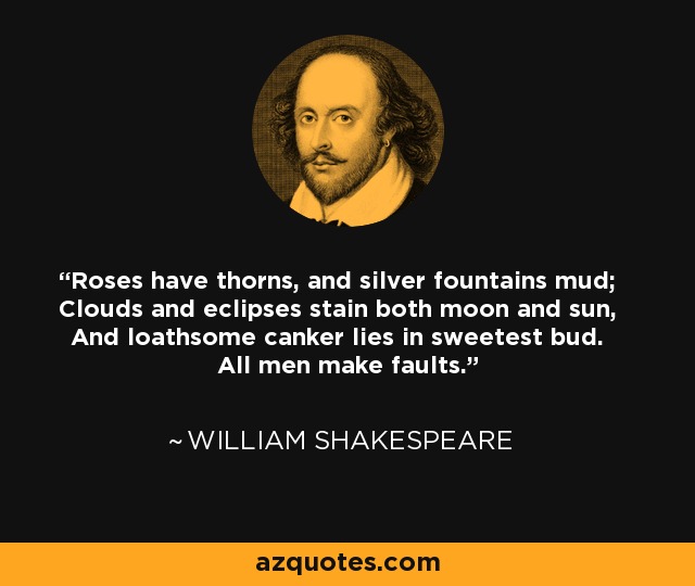 Roses have thorns, and silver fountains mud; Clouds and eclipses stain both moon and sun, And loathsome canker lies in sweetest bud. All men make faults. - William Shakespeare