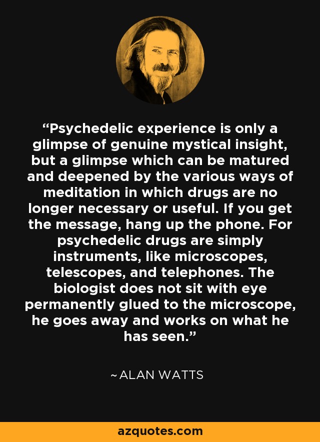 Psychedelic experience is only a glimpse of genuine mystical insight, but a glimpse which can be matured and deepened by the various ways of meditation in which drugs are no longer necessary or useful. If you get the message, hang up the phone. For psychedelic drugs are simply instruments, like microscopes, telescopes, and telephones. The biologist does not sit with eye permanently glued to the microscope, he goes away and works on what he has seen. - Alan Watts