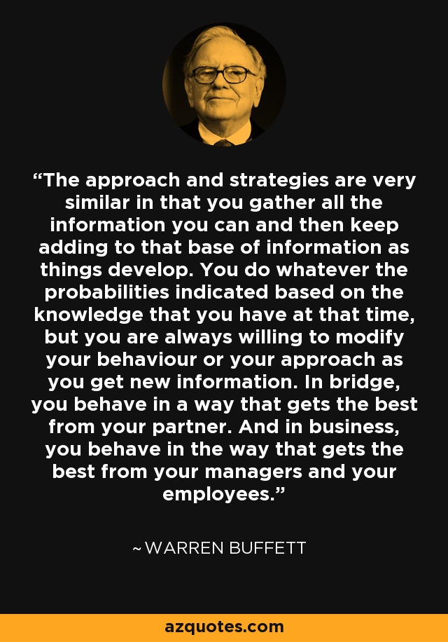 The approach and strategies are very similar in that you gather all the information you can and then keep adding to that base of information as things develop. You do whatever the probabilities indicated based on the knowledge that you have at that time, but you are always willing to modify your behaviour or your approach as you get new information. In bridge, you behave in a way that gets the best from your partner. And in business, you behave in the way that gets the best from your managers and your employees. - Warren Buffett