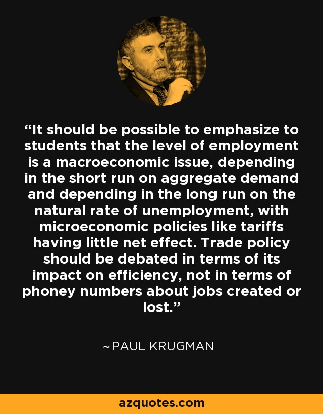 It should be possible to emphasize to students that the level of employment is a macroeconomic issue, depending in the short run on aggregate demand and depending in the long run on the natural rate of unemployment, with microeconomic policies like tariffs having little net effect. Trade policy should be debated in terms of its impact on efficiency, not in terms of phoney numbers about jobs created or lost. - Paul Krugman