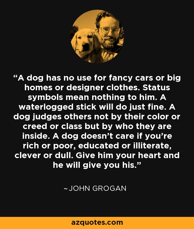 A dog has no use for fancy cars or big homes or designer clothes. Status symbols mean nothing to him. A waterlogged stick will do just fine. A dog judges others not by their color or creed or class but by who they are inside. A dog doesn't care if you're rich or poor, educated or illiterate, clever or dull. Give him your heart and he will give you his. - John Grogan