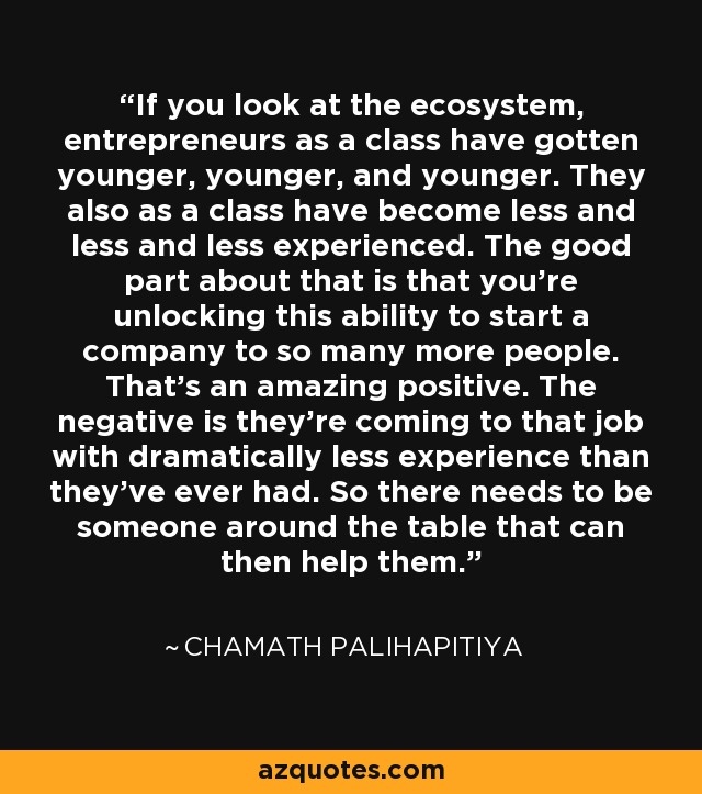 If you look at the ecosystem, entrepreneurs as a class have gotten younger, younger, and younger. They also as a class have become less and less and less experienced. The good part about that is that you're unlocking this ability to start a company to so many more people. That's an amazing positive. The negative is they're coming to that job with dramatically less experience than they've ever had. So there needs to be someone around the table that can then help them. - Chamath Palihapitiya