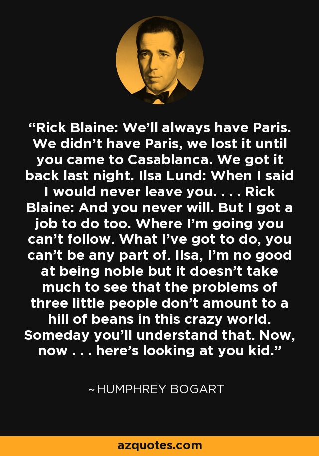 Rick Blaine: We'll always have Paris. We didn't have Paris, we lost it until you came to Casablanca. We got it back last night. Ilsa Lund: When I said I would never leave you. . . . Rick Blaine: And you never will. But I got a job to do too. Where I'm going you can't follow. What I've got to do, you can't be any part of. Ilsa, I'm no good at being noble but it doesn't take much to see that the problems of three little people don't amount to a hill of beans in this crazy world. Someday you'll understand that. Now, now . . . here's looking at you kid. - Humphrey Bogart
