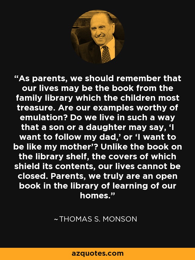 As parents, we should remember that our lives may be the book from the family library which the children most treasure. Are our examples worthy of emulation? Do we live in such a way that a son or a daughter may say, ‘I want to follow my dad,’ or ‘I want to be like my mother’? Unlike the book on the library shelf, the covers of which shield its contents, our lives cannot be closed. Parents, we truly are an open book in the library of learning of our homes. - Thomas S. Monson