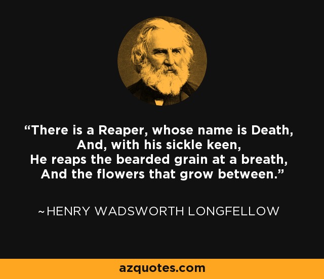 There is a Reaper, whose name is Death, And, with his sickle keen, He reaps the bearded grain at a breath, And the flowers that grow between. - Henry Wadsworth Longfellow