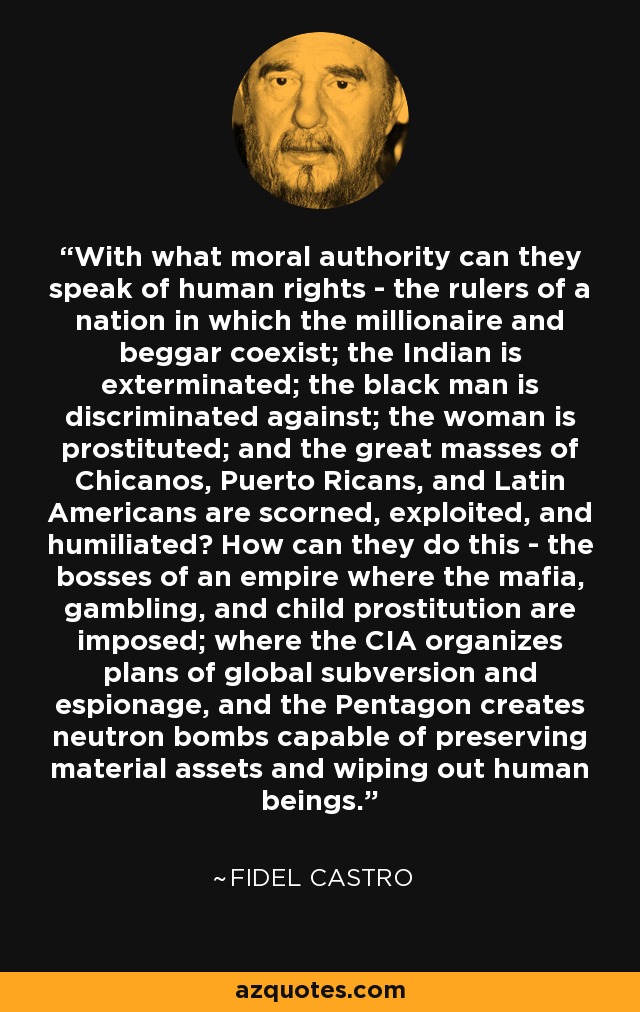 With what moral authority can they speak of human rights - the rulers of a nation in which the millionaire and beggar coexist; the Indian is exterminated; the black man is discriminated against; the woman is prostituted; and the great masses of Chicanos, Puerto Ricans, and Latin Americans are scorned, exploited, and humiliated? How can they do this - the bosses of an empire where the mafia, gambling, and child prostitution are imposed; where the CIA organizes plans of global subversion and espionage, and the Pentagon creates neutron bombs capable of preserving material assets and wiping out human beings. - Fidel Castro