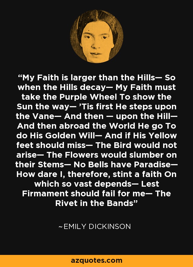 My Faith is larger than the Hills— So when the Hills decay— My Faith must take the Purple Wheel To show the Sun the way— 'Tis first He steps upon the Vane— And then — upon the Hill— And then abroad the World He go To do His Golden Will— And if His Yellow feet should miss— The Bird would not arise— The Flowers would slumber on their Stems— No Bells have Paradise— How dare I, therefore, stint a faith On which so vast depends— Lest Firmament should fail for me— The Rivet in the Bands - Emily Dickinson