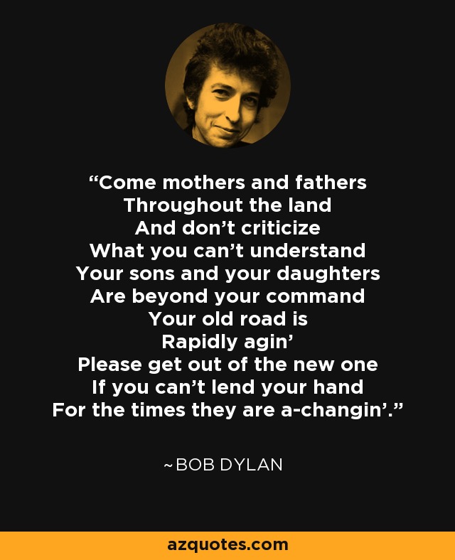 Come mothers and fathers Throughout the land And don't criticize What you can't understand Your sons and your daughters Are beyond your command Your old road is Rapidly agin' Please get out of the new one If you can't lend your hand For the times they are a-changin'. - Bob Dylan
