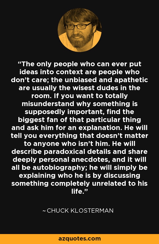 The only people who can ever put ideas into context are people who don't care; the unbiased and apathetic are usually the wisest dudes in the room. If you want to totally misunderstand why something is supposedly important, find the biggest fan of that particular thing and ask him for an explanation. He will tell you everything that doesn't matter to anyone who isn't him. He will describe paradoxical details and share deeply personal anecdotes, and it will all be autobiography; he will simply be explaining who he is by discussing something completely unrelated to his life. - Chuck Klosterman