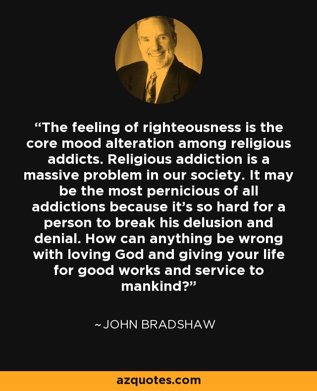The feeling of righteousness is the core mood alteration among religious addicts. Religious addiction is a massive problem in our society. It may be the most pernicious of all addictions because it’s so hard for a person to break his delusion and denial. How can anything be wrong with loving God and giving your life for good works and service to mankind? - John Bradshaw