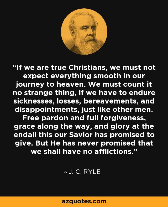 If we are true Christians, we must not expect everything smooth in our journey to heaven. We must count it no strange thing, if we have to endure sicknesses, losses, bereavements, and disappointments, just like other men. Free pardon and full forgiveness, grace along the way, and glory at the endall this our Savior has promised to give. But He has never promised that we shall have no afflictions. - J. C. Ryle