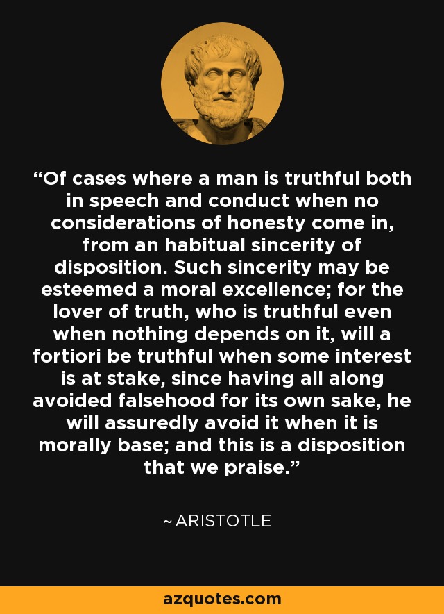 Of cases where a man is truthful both in speech and conduct when no considerations of honesty come in, from an habitual sincerity of disposition. Such sincerity may be esteemed a moral excellence; for the lover of truth, who is truthful even when nothing depends on it, will a fortiori be truthful when some interest is at stake, since having all along avoided falsehood for its own sake, he will assuredly avoid it when it is morally base; and this is a disposition that we praise. - Aristotle