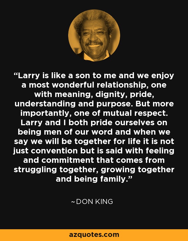 Larry is like a son to me and we enjoy a most wonderful relationship, one with meaning, dignity, pride, understanding and purpose. But more importantly, one of mutual respect. Larry and I both pride ourselves on being men of our word and when we say we will be together for life it is not just convention but is said with feeling and commitment that comes from struggling together, growing together and being family. - Don King