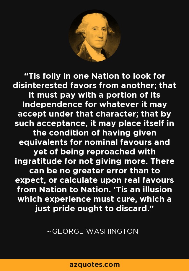 'Tis folly in one Nation to look for disinterested favors from another; that it must pay with a portion of its Independence for whatever it may accept under that character; that by such acceptance, it may place itself in the condition of having given equivalents for nominal favours and yet of being reproached with ingratitude for not giving more. There can be no greater error than to expect, or calculate upon real favours from Nation to Nation. 'Tis an illusion which experience must cure, which a just pride ought to discard. - George Washington