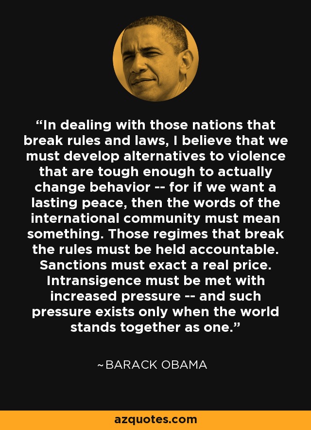 In dealing with those nations that break rules and laws, I believe that we must develop alternatives to violence that are tough enough to actually change behavior -- for if we want a lasting peace, then the words of the international community must mean something. Those regimes that break the rules must be held accountable. Sanctions must exact a real price. Intransigence must be met with increased pressure -- and such pressure exists only when the world stands together as one. - Barack Obama