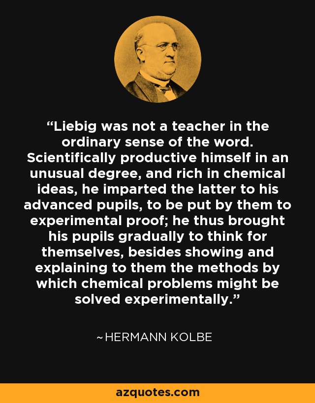 Liebig was not a teacher in the ordinary sense of the word. Scientifically productive himself in an unusual degree, and rich in chemical ideas, he imparted the latter to his advanced pupils, to be put by them to experimental proof; he thus brought his pupils gradually to think for themselves, besides showing and explaining to them the methods by which chemical problems might be solved experimentally. - Hermann Kolbe