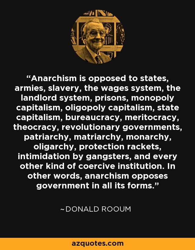 Anarchism is opposed to states, armies, slavery, the wages system, the landlord system, prisons, monopoly capitalism, oligopoly capitalism, state capitalism, bureaucracy, meritocracy, theocracy, revolutionary governments, patriarchy, matriarchy, monarchy, oligarchy, protection rackets, intimidation by gangsters, and every other kind of coercive institution. In other words, anarchism opposes government in all its forms. - Donald Rooum