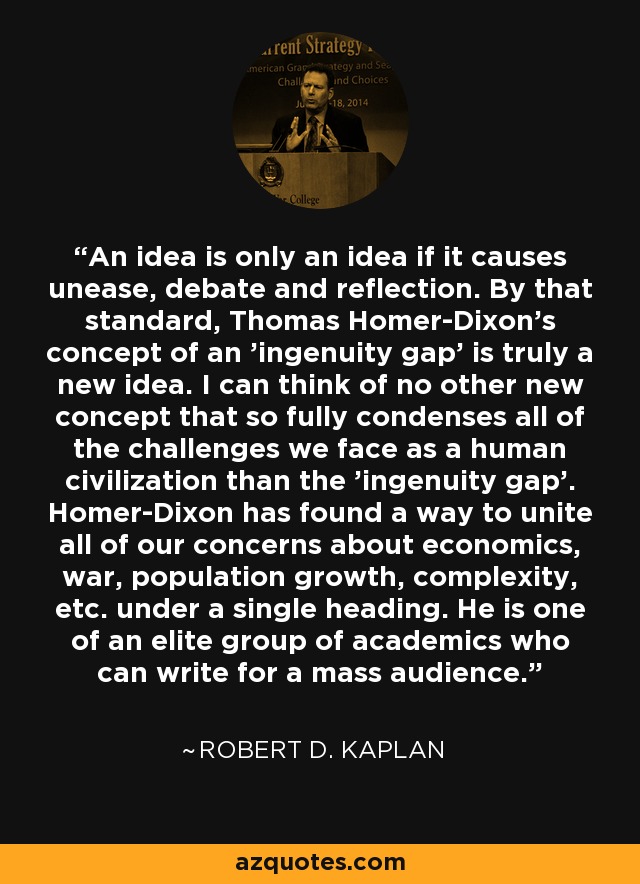 An idea is only an idea if it causes unease, debate and reflection. By that standard, Thomas Homer-Dixon's concept of an 'ingenuity gap' is truly a new idea. I can think of no other new concept that so fully condenses all of the challenges we face as a human civilization than the 'ingenuity gap'. Homer-Dixon has found a way to unite all of our concerns about economics, war, population growth, complexity, etc. under a single heading. He is one of an elite group of academics who can write for a mass audience. - Robert D. Kaplan