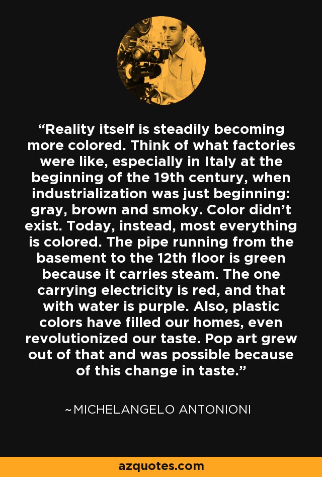 Reality itself is steadily becoming more colored. Think of what factories were like, especially in Italy at the beginning of the 19th century, when industrialization was just beginning: gray, brown and smoky. Color didn't exist. Today, instead, most everything is colored. The pipe running from the basement to the 12th floor is green because it carries steam. The one carrying electricity is red, and that with water is purple. Also, plastic colors have filled our homes, even revolutionized our taste. Pop art grew out of that and was possible because of this change in taste. - Michelangelo Antonioni