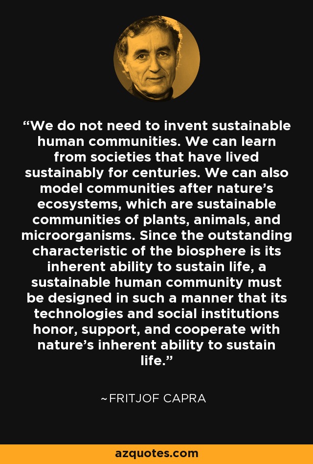 We do not need to invent sustainable human communities. We can learn from societies that have lived sustainably for centuries. We can also model communities after nature's ecosystems, which are sustainable communities of plants, animals, and microorganisms. Since the outstanding characteristic of the biosphere is its inherent ability to sustain life, a sustainable human community must be designed in such a manner that its technologies and social institutions honor, support, and cooperate with nature's inherent ability to sustain life. - Fritjof Capra
