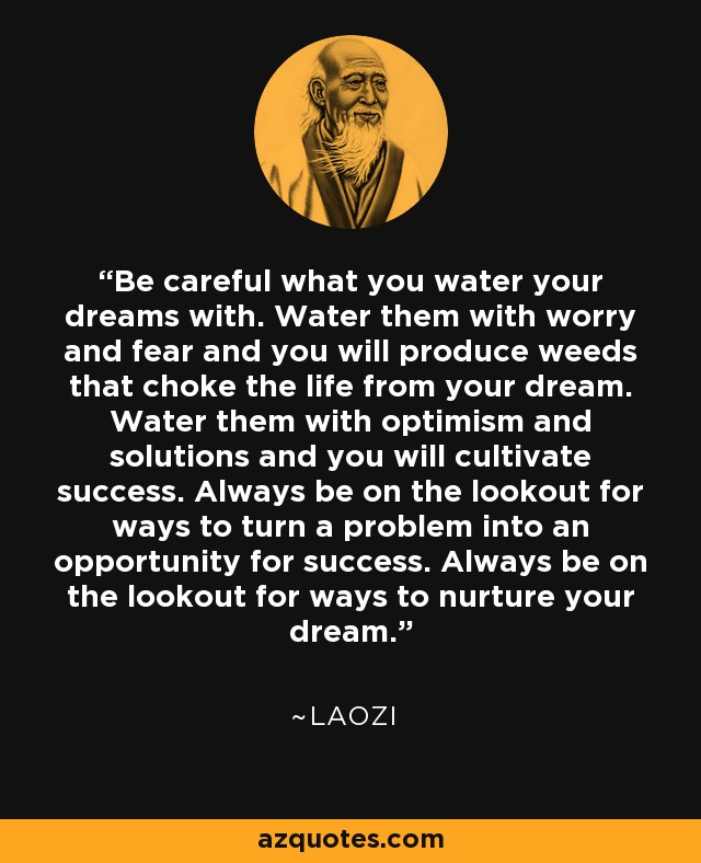 Be careful what you water your dreams with. Water them with worry and fear and you will produce weeds that choke the life from your dream. Water them with optimism and solutions and you will cultivate success. Always be on the lookout for ways to turn a problem into an opportunity for success. Always be on the lookout for ways to nurture your dream. - Laozi
