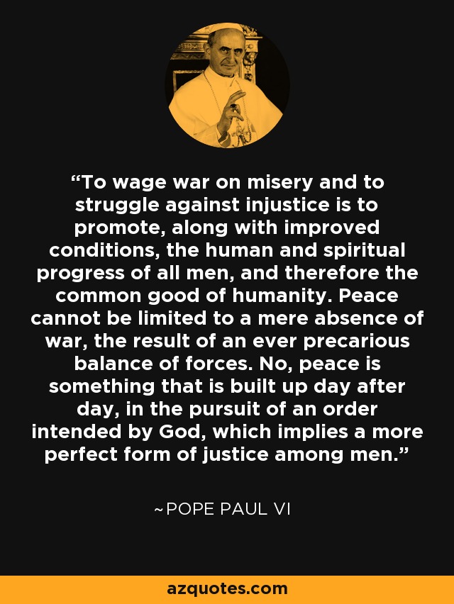 To wage war on misery and to struggle against injustice is to promote, along with improved conditions, the human and spiritual progress of all men, and therefore the common good of humanity. Peace cannot be limited to a mere absence of war, the result of an ever precarious balance of forces. No, peace is something that is built up day after day, in the pursuit of an order intended by God, which implies a more perfect form of justice among men. - Pope Paul VI