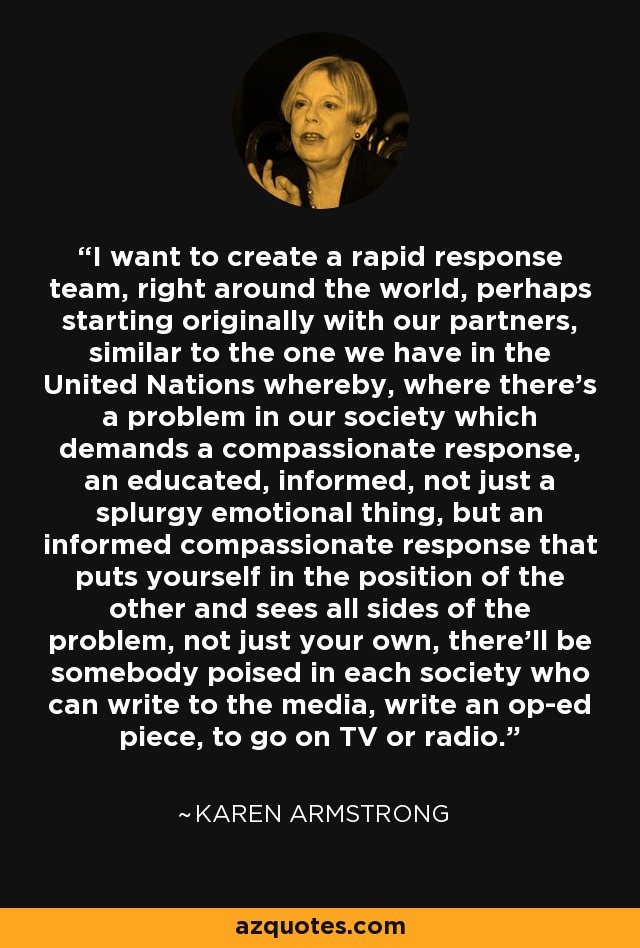 I want to create a rapid response team, right around the world, perhaps starting originally with our partners, similar to the one we have in the United Nations whereby, where there's a problem in our society which demands a compassionate response, an educated, informed, not just a splurgy emotional thing, but an informed compassionate response that puts yourself in the position of the other and sees all sides of the problem, not just your own, there'll be somebody poised in each society who can write to the media, write an op-ed piece, to go on TV or radio. - Karen Armstrong