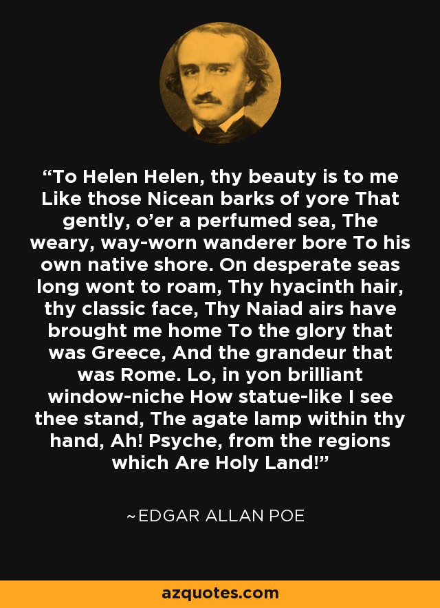 To Helen Helen, thy beauty is to me Like those Nicean barks of yore That gently, o'er a perfumed sea, The weary, way-worn wanderer bore To his own native shore. On desperate seas long wont to roam, Thy hyacinth hair, thy classic face, Thy Naiad airs have brought me home To the glory that was Greece, And the grandeur that was Rome. Lo, in yon brilliant window-niche How statue-like I see thee stand, The agate lamp within thy hand, Ah! Psyche, from the regions which Are Holy Land! - Edgar Allan Poe