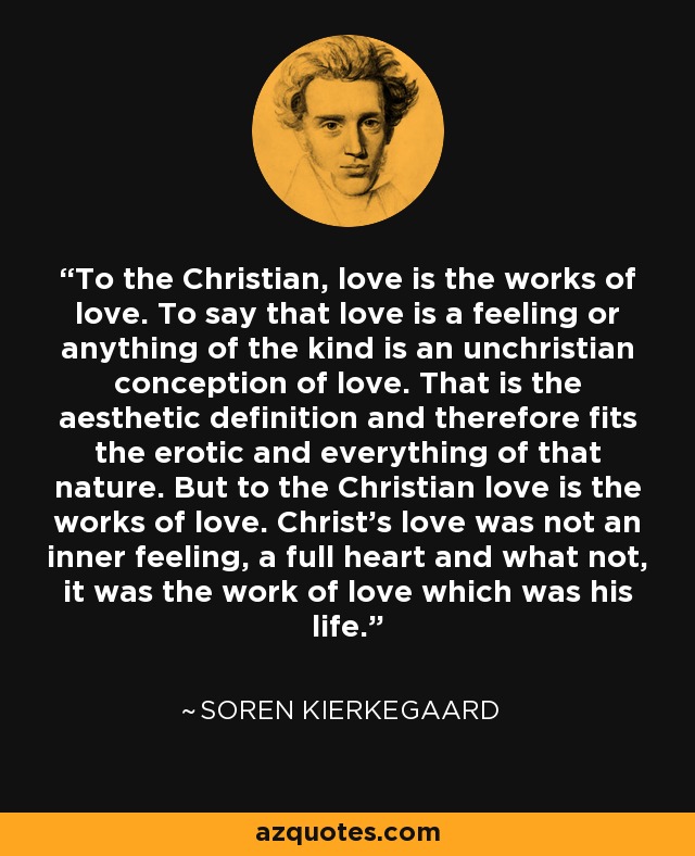 To the Christian, love is the works of love. To say that love is a feeling or anything of the kind is an unchristian conception of love. That is the aesthetic definition and therefore fits the erotic and everything of that nature. But to the Christian love is the works of love. Christ's love was not an inner feeling, a full heart and what not, it was the work of love which was his life. - Soren Kierkegaard
