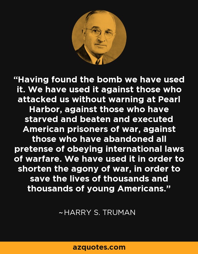 Having found the bomb we have used it. We have used it against those who attacked us without warning at Pearl Harbor, against those who have starved and beaten and executed American prisoners of war, against those who have abandoned all pretense of obeying international laws of warfare. We have used it in order to shorten the agony of war, in order to save the lives of thousands and thousands of young Americans. - Harry S. Truman