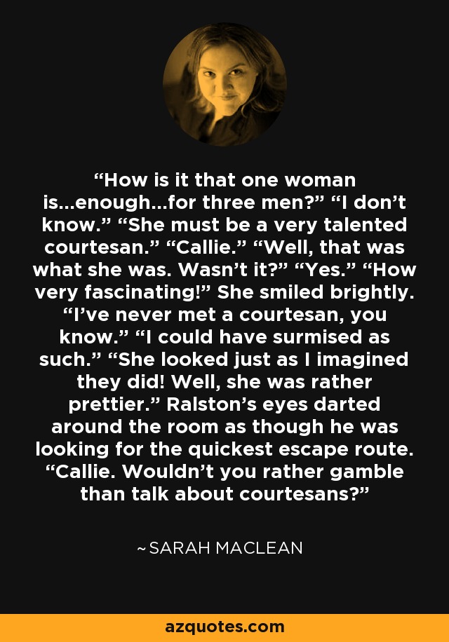 How is it that one woman is…enough…for three men?” “I don’t know.” “She must be a very talented courtesan.” “Callie.” “Well, that was what she was. Wasn’t it?” “Yes.” “How very fascinating!” She smiled brightly. “I’ve never met a courtesan, you know.” “I could have surmised as such.” “She looked just as I imagined they did! Well, she was rather prettier.” Ralston’s eyes darted around the room as though he was looking for the quickest escape route. “Callie. Wouldn’t you rather gamble than talk about courtesans? - Sarah MacLean