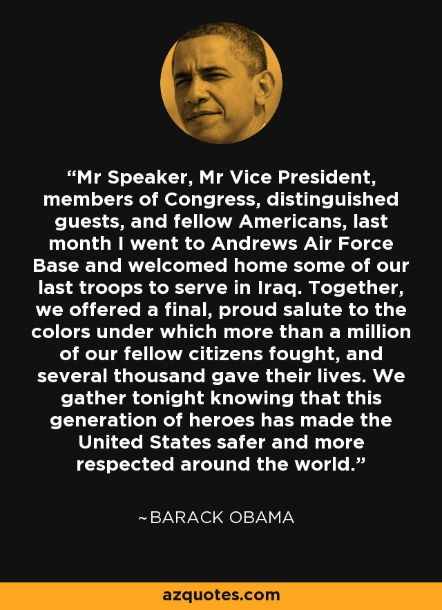 Mr Speaker, Mr Vice President, members of Congress, distinguished guests, and fellow Americans, last month I went to Andrews Air Force Base and welcomed home some of our last troops to serve in Iraq. Together, we offered a final, proud salute to the colors under which more than a million of our fellow citizens fought, and several thousand gave their lives. We gather tonight knowing that this generation of heroes has made the United States safer and more respected around the world. - Barack Obama