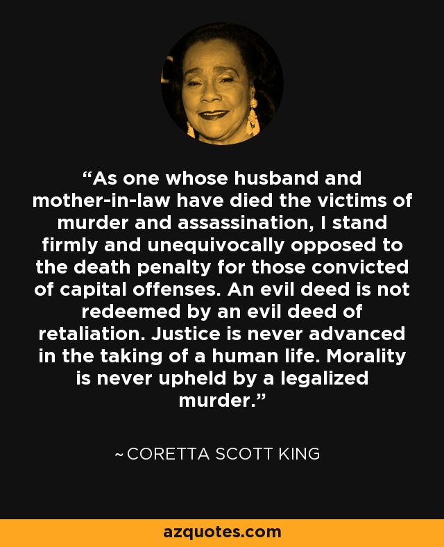 As one whose husband and mother-in-law have died the victims of murder and assassination, I stand firmly and unequivocally opposed to the death penalty for those convicted of capital offenses. An evil deed is not redeemed by an evil deed of retaliation. Justice is never advanced in the taking of a human life. Morality is never upheld by a legalized murder. - Coretta Scott King