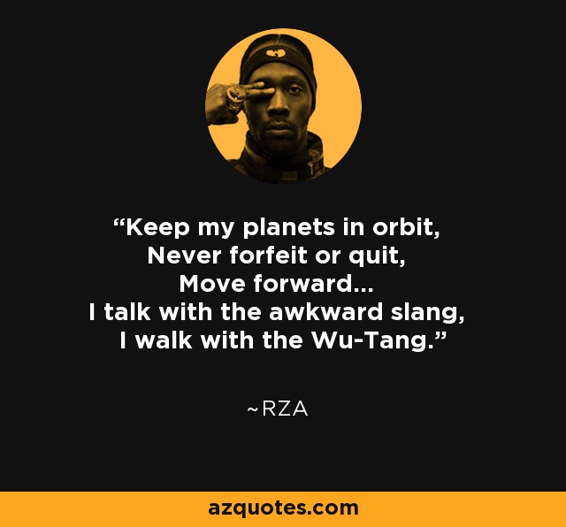 Keep my planets in orbit, Never forfeit or quit, Move forward... I talk with the awkward slang, I walk with the Wu-Tang. - RZA