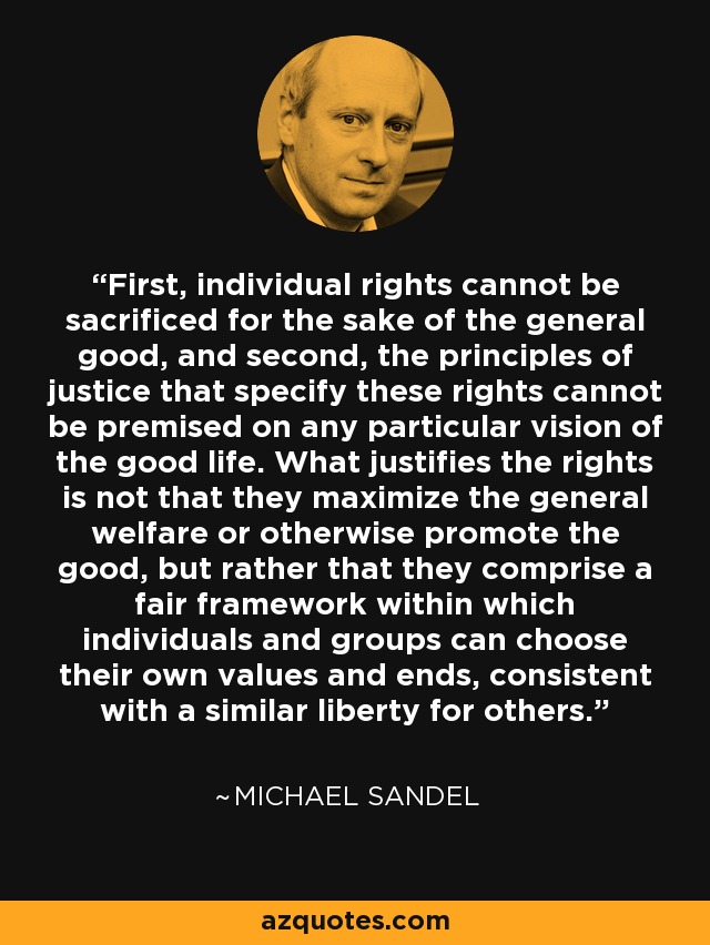 First, individual rights cannot be sacrificed for the sake of the general good, and second, the principles of justice that specify these rights cannot be premised on any particular vision of the good life. What justifies the rights is not that they maximize the general welfare or otherwise promote the good, but rather that they comprise a fair framework within which individuals and groups can choose their own values and ends, consistent with a similar liberty for others. - Michael Sandel