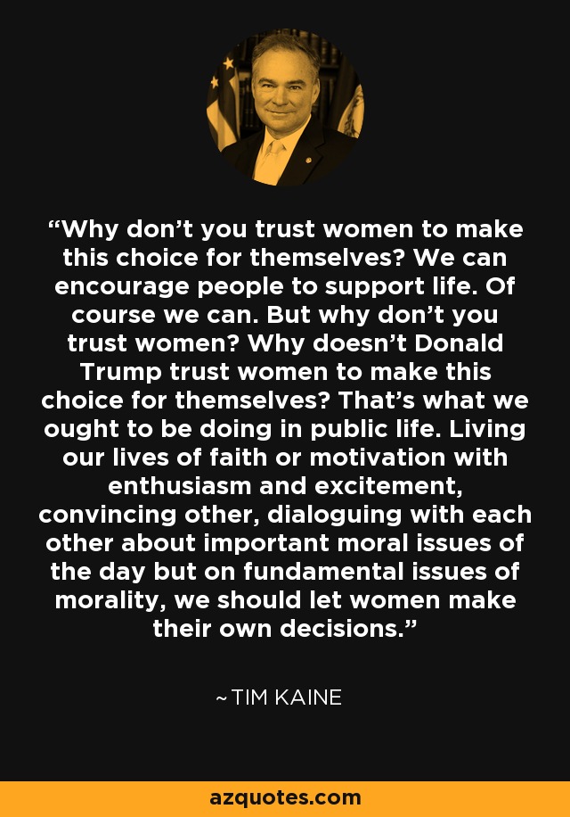 Why don't you trust women to make this choice for themselves? We can encourage people to support life. Of course we can. But why don't you trust women? Why doesn't Donald Trump trust women to make this choice for themselves? That's what we ought to be doing in public life. Living our lives of faith or motivation with enthusiasm and excitement, convincing other, dialoguing with each other about important moral issues of the day but on fundamental issues of morality, we should let women make their own decisions. - Tim Kaine