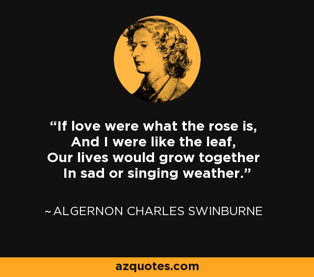 If love were what the rose is, And I were like the leaf, Our lives would grow together In sad or singing weather. - Algernon Charles Swinburne